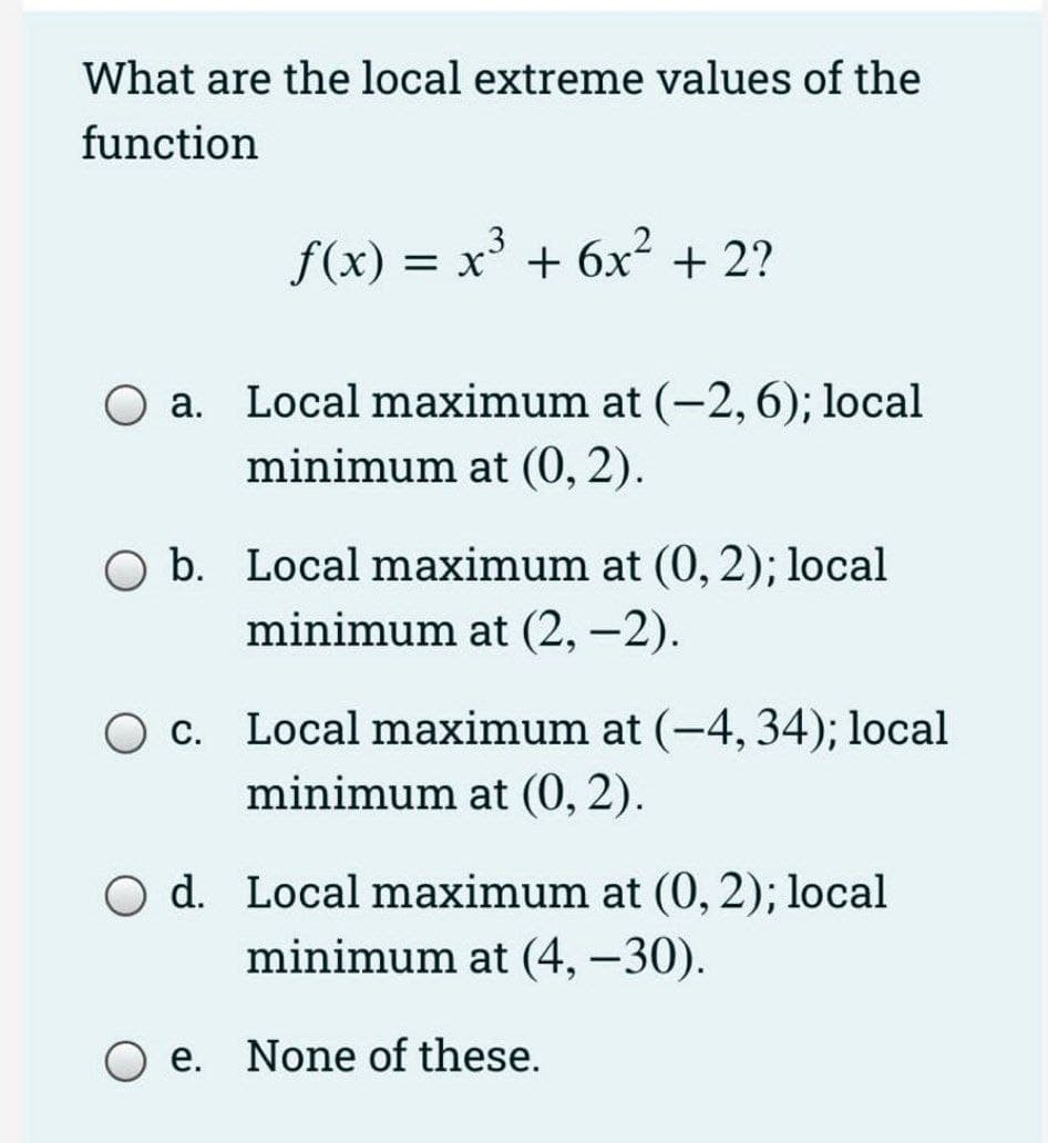 What are the local extreme values of the
function
f(x) = x³
+ 6x2 + 2?
O a. Local maximum at (-2,6); local
minimum at (0, 2).
b. Local maximum at (0, 2); local
minimum at (2, –2).
|
c. Local maximum at (-4, 34); local
minimum at (0, 2).
O d. Local maximum at (0, 2); local
minimum at (4, –30).
O e. None of these.
