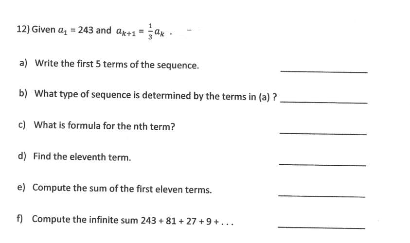 12) Given a₁ = 243 and ax+1=ak.
a) Write the first 5 terms of the sequence.
b) What type of sequence is determined by the terms in (a)?
c) What is formula for the nth term?
d) Find the eleventh term.
e) Compute the sum of the first eleven terms.
f) Compute the infinite sum 243 +81 +27+9+...