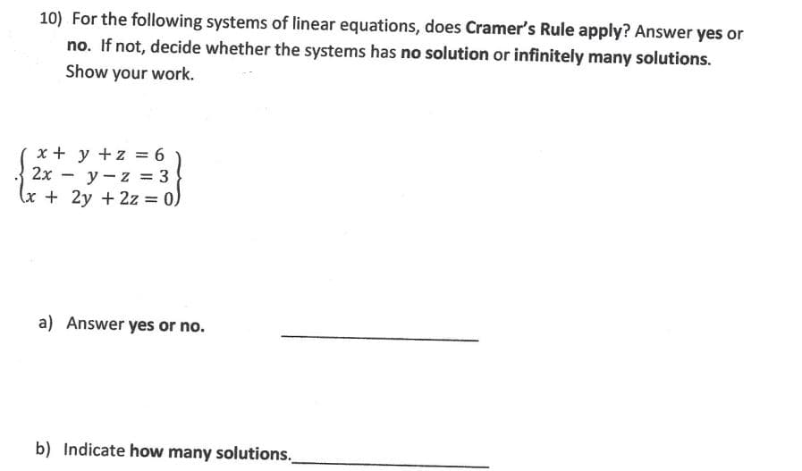 10) For the following systems of linear equations, does Cramer's Rule apply? Answer yes or
no. If not, decide whether the systems has no solution or infinitely many solutions.
Show your work.
x + y + z = 6
y-z = 3
2x
(x + 2y + 2z = 0)
-
a) Answer yes or no.
b) Indicate how many solutions.