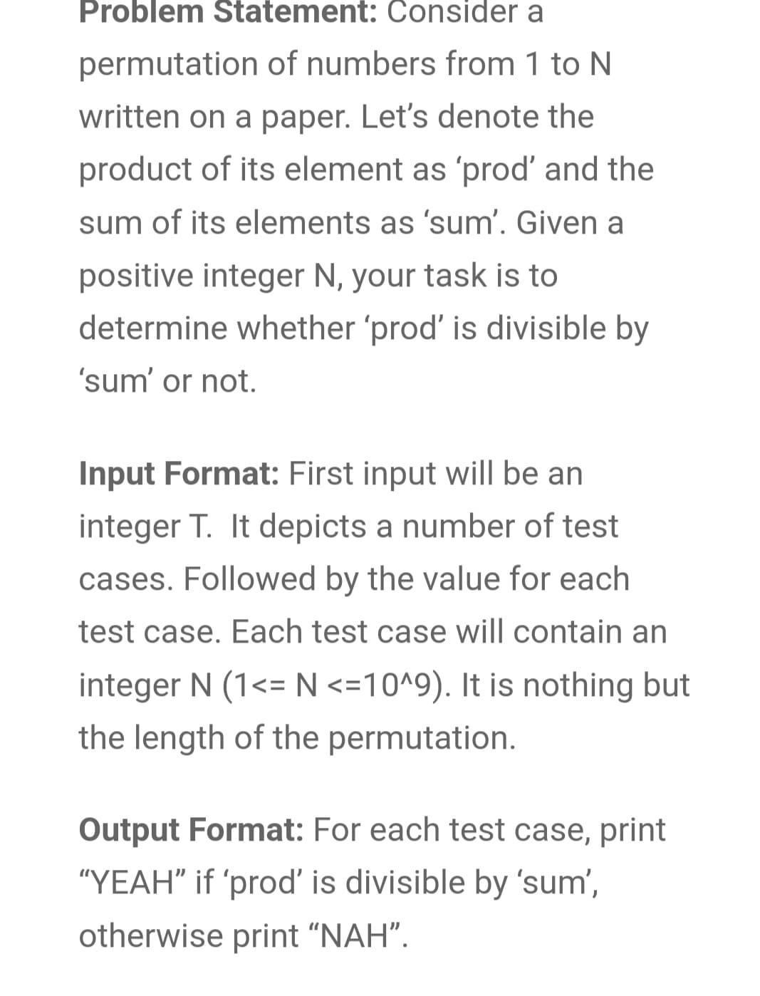Problem Statement: Consider a
permutation of numbers from 1 to N
written on a paper. Let's denote the
product of its element as 'prod' and the
sum of its elements as 'sum'. Given a
positive integer N, your task is to
determine whether 'prod' is divisible by
'sum' or not.
Input Format: First input will be an
integer T. It depicts a number of test
cases. Followed by the value for each
test case. Each test case will contain an
integer N (1<= N <=10^9). It is nothing but
the length of the permutation.
Output Format: For each test case, print
"YEAH" if 'prod' is divisible by 'sum',
otherwise print "NAH".