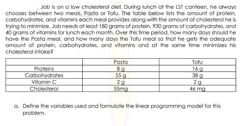 Job is on a low cholesterol diet. During lunch at the LST canteen, he always
chooses between two meals, Pasta or Tofu. The table below lists the amount of protein,
carbohydrates, and vitamins each meal provides along with the amount of cholesterol he is
trying to minimize. Job needs at least 180 grams of protein, 930 grams of carbohydrates, and
40 grams of vitamins for lunch each month. Over this time period, how many days should he
have the Pasta meal, and how many days the Tofu meal so that he gets the adequate
amount of protein, carbohydrates, and vitamins and at the same time minimizes his
cholesterol intake?
Pasta
89
Tofu
16g
38 g
Proteins
55 g
Carbohydrates
2g
2g
Vitamin C
46 mg
55mg
Cholesterol
a. Define the variables used and formulate the linear programming model for this
problem.