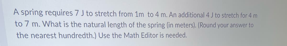 A spring requires 7 J to stretch from 1m to 4 m. An additional 4 J to stretch for 4 m
to 7 m. What is the natural length of the spring (in meters). (Round your answer to
the nearest hundredth.) Use the Math Editor is needed.