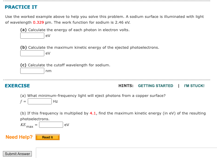 PRACTICE IT
Use the worked example above to help you solve this problem. A sodium surface is illuminated with light
of wavelength 0.329 μm. The work function for sodium is 2.46 eV.
(a) Calculate the energy of each photon in electron volts.
eV
(b) Calculate the maximum kinetic energy of the ejected photoelectrons.
ev
(c) Calculate the cutoff wavelength for sodium.
nm
EXERCISE
(a) What minimum-frequency light will eject photons from a copper surface?
f=
Hz
(b) If this frequency is multiplied by 4.1, find the maximum kinetic energy (in eV) of the resulting
photoelectrons.
KE
max
Need Help?
Submit Answer
HINTS: GETTING STARTED I'M STUCK!
Read It
eV