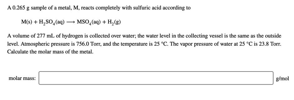 A 0.265 g sample of a metal, M, reacts completely with sulfuric acid according to
M(s) + H,SO,(aq) → MSO,(aq) + H,(g)
A volume of 277 mL of hydrogen is collected over water; the water level in the collecting vessel is the same as the outside
level. Atmospheric pressure is 756.0 Torr, and the temperature is 25 °C. The vapor pressure of water at 25 °C is 23.8 Torr.
Calculate the molar mass of the metal.
molar mass:
g/mol
