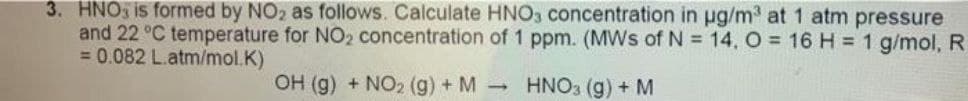 3. HNO is formed by NO₂ as follows. Calculate HNO3 concentration in µg/m³ at 1 atm pressure
and 22 °C temperature for NO₂ concentration of 1 ppm. (MWs of N = 14, O = 16 H = 1 g/mol, R
= 0.082 L.atm/mol.K)
OH (g) + NO₂ (g) + M →
HNO3 (g) + M