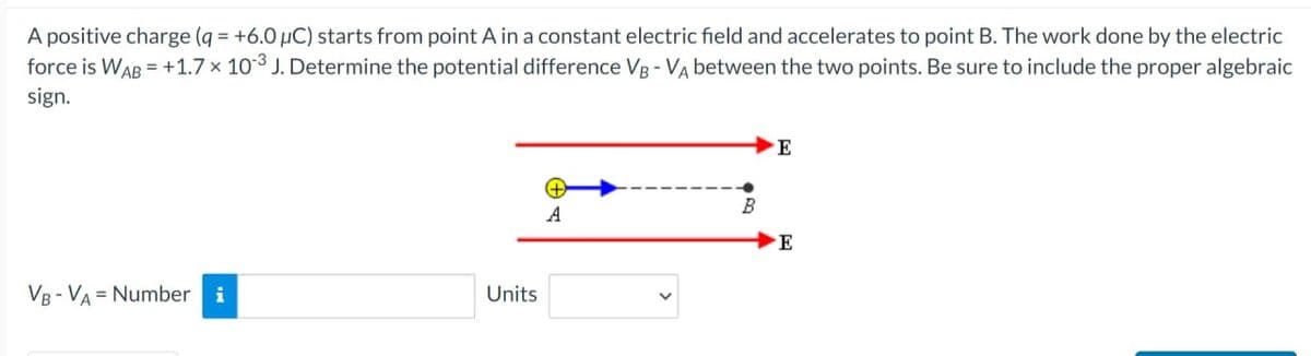 A positive charge (q= +6.0 µC) starts from point A in a constant electric field and accelerates to point B. The work done by the electric
force is WAB = +1.7 x 103 J. Determine the potential difference VB - VA between the two points. Be sure to include the proper algebraic
sign.
VB-VA= Number i
Units
A
E
E