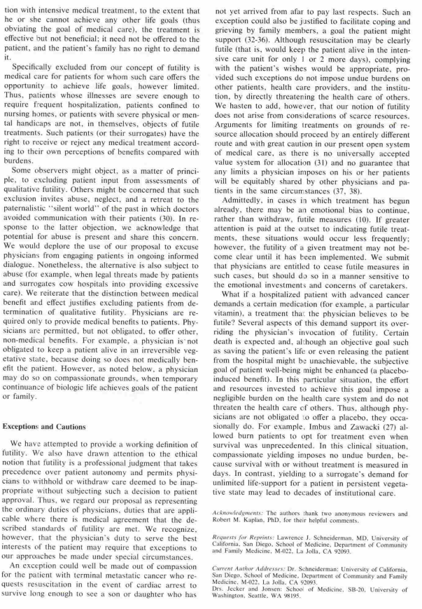 tion with intensive medical treatment, to the extent that
he or she cannot achieve any other life goals (thus
obviating the goal of medical care), the treatment is
effective but not beneficial; it need not be offered to the
patient, and the patient's family has no right to demand
it.
Specifically excluded from our concept of futility is
medical care for patients for whom such care offers the
opportunity to achieve life goals, however limited.
Thus, patients whose illnesses are severe enough to
require frequent hospitalization, patients confined to
nursing homes, or patients with severe physical or men-
tal handicaps are not, in themselves, objects of futile
treatments. Such patients (or their surrogates) have the
right to receive or reject any medical treatment accord-
ing to their own perceptions of benefits compared with
burdens.
Some observers might object, as a matter of princi-
ple, to excluding patient input from assessments of
qualitative futility. Others might be concerned that such
exclusion invites abuse, neglect, and a retreat to the
paternalistic "silent world" of the past in which doctors
avoided communication with their patients (30). In re-
sponse to the latter objection, we acknowledge that
potential for abuse is present and share this concern.
We would deplore the use of our proposal to excuse
physicians from engaging patients in ongoing informed
dialogue. Nonetheless, the alternative is also subject to
abuse (for example, when legal threats made by patients
and surrogates cow hospitals into providing excessive
care). We reiterate that the distinction between medical
benefit and effect justifies excluding patients from de-
termination of qualitative futility. Physicians are re-
quired only to provide medical benefits to patients. Phy-
sicians are permitted, but not obligated, to offer other.
non-medical benefits. For example, a physician is not
obligated to keep a patient alive in an irreversible veg-
etative state, because doing so does not medically ben-
efit the patient. However, as noted below, a physician
may do so on compassionate grounds, when temporary
continuance of biologic life achieves goals of the patient
or family.
Exceptions and Cautions
We have attempted to provide a working definition of
futility. We also have drawn attention to the ethical
notion that futility is a professional judgment that takes
precedence over patient autonomy and permits physi-
cians to withhold or withdraw care deemed to be inap-
propriate without subjecting such a decision to patient
approval. Thus, we regard our proposal as representing
the ordinary duties of physicians, duties that are appli-
cable where there is medical agreement that the de-
scribed standards of futility are met. We recognize,
however, that the physician's duty to serve the best
interests of the patient may require that exceptions to
our approaches be made under special circumstances.
An exception could well be made out of compassion
for the patient with terminal metastatic cancer who re-
quests resuscitation in the event of cardiac arrest to
survive long enough to see a son or daughter who has
not yet arrived from afar to pay last respects. Such an
exception could also be justified to facilitate coping and
grieving by family members, a goal the patient might
support (32-36). Although resuscitation may be clearly
futile (that is, would keep the patient alive in the inten-
sive care unit for only 1 or 2 more days), complying
with the patient's wishes would be appropriate, pro-
vided such exceptions do not impose undue burdens on
other patients, health care providers, and the institu-
tion, by directly threatening the health care of others.
We hasten to add, however, that our notion of futility
does not arise from considerations of scarce resources.
Arguments for limiting treatments on grounds of re-
source allocation should proceed by an entirely different
route and with great caution in our present open system
of medical care, as there is no universally accepted
value system for allocation (31) and no guarantee that
any limits a physician imposes on his or her patients
will be equitably shared by other physicians and pa-
tients in the same circumstances (37, 38).
Admittedly, in cases in which treatment has begun
already, there may be an emotional bias to continue,
rather than withdraw, futile measures (10). If greater
attention is paid at the outset to indicating futile treat-
ments, these situations would occur less frequently;
however, the futility of a given treatment may not be-
come clear until it has been implemented. We submit
that physicians are entitled to cease futile measures in
such cases, but should do so in a manner sensitive to
the emotional investments and concerns of caretakers.
What if a hospitalized patient with advanced cancer
demands a certain medication (for example, a particular
vitamin), a treatment that the physician believes to be
futile? Several aspects of this demand support its over-
riding the physician's invocation of futility. Certain
death is expected and, although an objective goal such
as saving the patient's life or even releasing the patient
from the hospital might be unachievable, the subjective
goal of patient well-being might be enhanced (a placebo-
induced benefit). In this particular situation, the effort
and resources invested to achieve this goal impose a
negligible burden on the health care system and do not
threaten the health care of others. Thus, although phy-
sicians are not obligated to offer a placebo, they occa-
sionally do. For example, Imbus and Zawacki (27) al-
lowed burn patients to opt for treatment even when
survival was unprecedented. In this clinical situation,
compassionate yielding imposes no undue burden, be-
cause survival with or without treatment is measured in
days. In contrast, yielding to a surrogate's demand for
unlimited life-support for a patient in persistent vegeta-
tive state may lead to decades of institutional care.
Acknowledgments: The authors thank two anonymous reviewers and
Robert M. Kaplan, PhD, for their helpful comments.
Requests for Reprints: Lawrence J. Schneiderman, MD, University of
California, San Diego. School of Medicine, Department of Community
and Family Medicine, M-022, La Jolla, CA 92093.
Current Author Addresses: Dr. Schneiderman: University of California.
San Diego, School of Medicine. Department of Community and Family
Medicine. M-022. La Jolla. CA 92093.
Drs. Jecker and Jonsen: School of Medicine, SB-20, University of
Washington, Seattle, WA 98195.