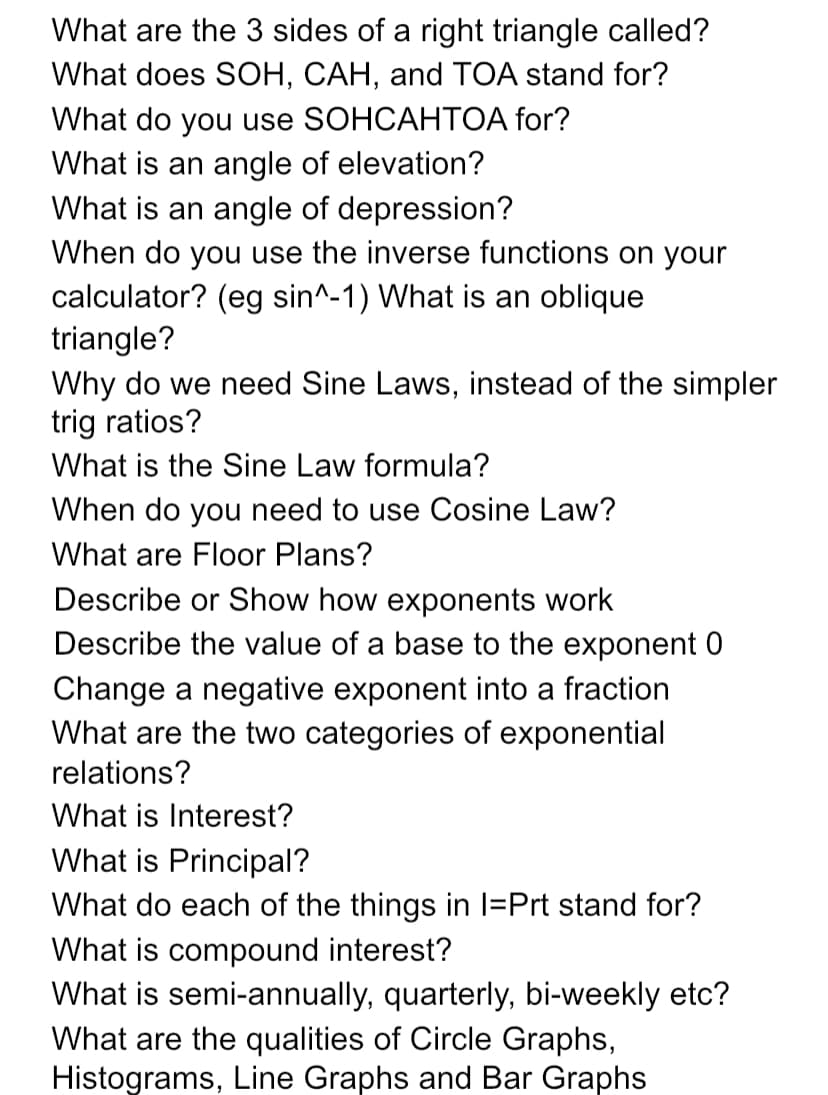What are the 3 sides of a right triangle called?
What does SOH, CAH, and TOA stand for?
What do you use SOHCAHTOA for?
What is an angle of elevation?
What is an angle of depression?
When do you use the inverse functions on your
calculator? (eg sin^-1) What is an oblique
triangle?
Why do we need Sine Laws, instead of the simpler
trig ratios?
What is the Sine Law formula?
When do you need to use Cosine Law?
What are Floor Plans?
Describe or Show how exponents work
Describe the value of a base to the exponent 0
Change a negative exponent into a fraction
What are the two categories of exponential
relations?
What is Interest?
What is Principal?
What do each of the things in I=Prt stand for?
What is compound interest?
What is semi-annually, quarterly, bi-weekly etc?
What are the qualities of Circle Graphs,
Histograms, Line Graphs and Bar Graphs