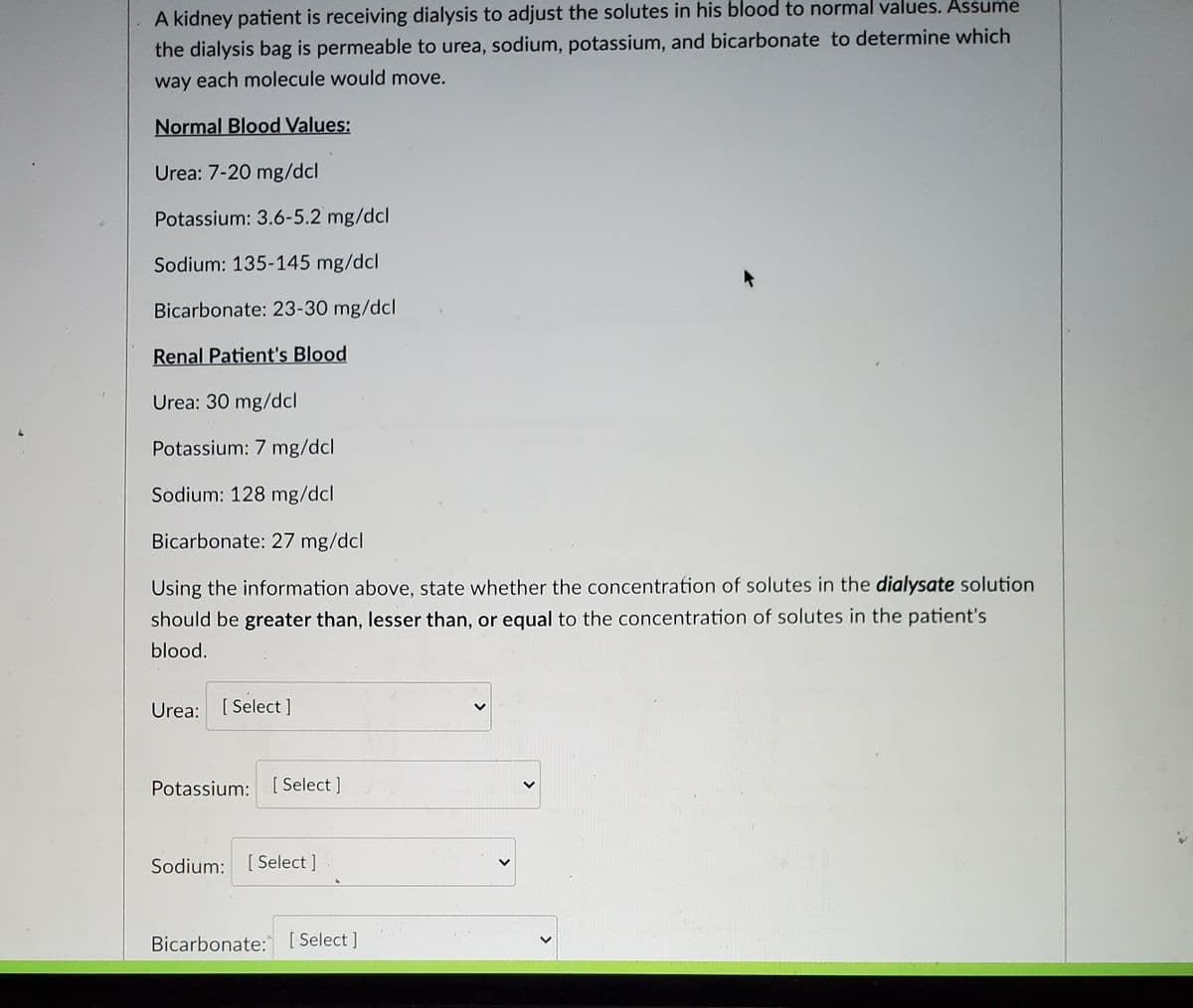 A kidney patient is receiving dialysis to adjust the solutes in his blood to normal values. Assume
the dialysis bag is permeable to urea, sodium, potassium, and bicarbonate to determine which
way each molecule would move.
Normal Blood Values:
Urea: 7-20 mg/dcl
Potassium: 3.6-5.2 mg/dcl
Sodium: 135-145 mg/dcl
Bicarbonate: 23-30 mg/dcl
Renal Patient's Blood
Urea: 30 mg/dcl
Potassium: 7 mg/dcl
Sodium: 128 mg/dcl
Bicarbonate: 27 mg/dcl
Using the information above, state whether the concentration of solutes in the dialysate solution
should be greater than, lesser than, or equal to the concentration of solutes in the patient's
blood.
Urea: [Select]
Potassium: [Select]
Sodium: [Select]
Bicarbonate: [Select]
P