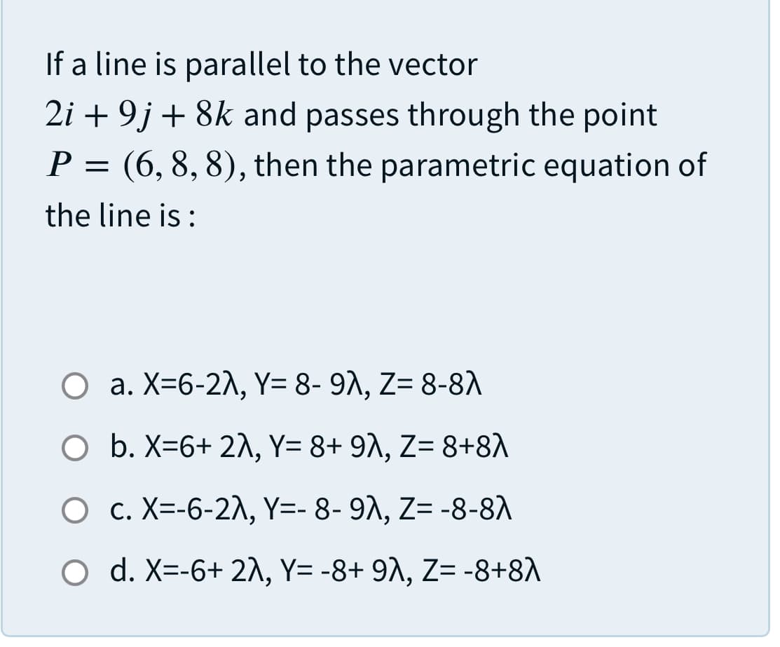 If a line is parallel to the vector
2i + 9j + 8k and passes through the point
P = (6, 8, 8), then the parametric equation of
the line is :
О а. X-6-2Л, ү-8-91, Z- 8-8л
O b. X=6+ 2\, Y= 8+ 9^, Z= 8+8A
О с. Х--6-2Л, Ү-- 8- 91, Z3-8-81
O d. X=-6+ 21, Y= -8+ 9^, Z= -8+8A
