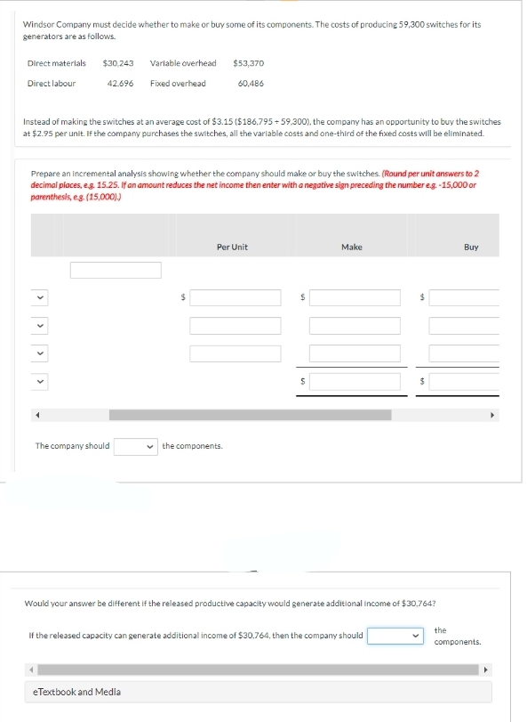 Windsor Company must decide whether to make or buy some of its components. The costs of producing 59,300 switches for its
generators are as follows.
Direct materials
Direct labour
>
Instead of making the switches at an average cost of $3.15 ($186,795 +59,300), the company has an opportunity to buy the switches
at $2.95 per unit. If the company purchases the switches, all the variable costs and one-third of the fixed costs will be eliminated.
>
$30,243
42.696
Prepare an incremental analysis showing whether the company should make or buy the switches. (Round per unit answers to 2
decimal places, e.g. 15.25. If an amount reduces the net income then enter with a negative sign preceding the number e.g.-15,000 or
parenthesis, eg. (15,000))
>
>
Variable overhead
Fixed overhead
The company should
$53,370
60,486
$
eTextbook and Media
Per Unit
the components.
$
$
Make
Would your answer be different if the released productive capacity would generate additional income of $30,764?
If the released capacity can generate additional income of $30,764, then the company should
$
the
Buy
components.
