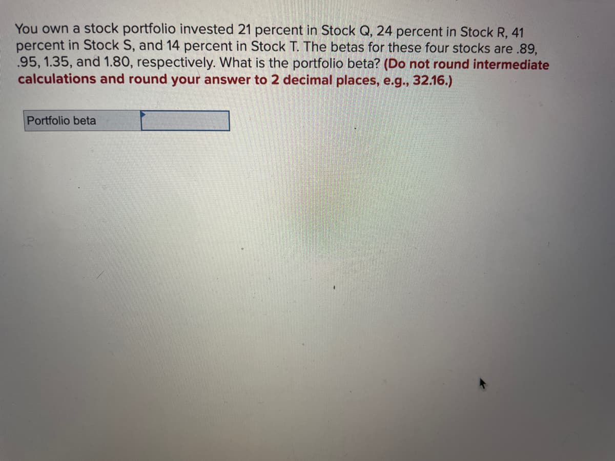 You own a stock portfolio invested 21 percent in Stock Q, 24 percent in Stock R, 41
percent in Stock S, and 14 percent in Stock T. The betas for these four stocks are .89,
.95, 1.35, and 1.80, respectively. What is the portfolio beta? (Do not round intermediate
calculations and round your answer to 2 decimal places, e.g., 32.16.)
Portfolio beta