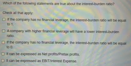 Which of the following statements are true about the interest-burden ratio?
Check all that apply:
If the company has no financial leverage, the interest-burden ratio will be equal
to 1.
A company with higher financial leverage will have a lower interest-burden
ratio.
if the company has no financial leverage, the interest-burden ratio will be equal
to 0.
It can be expressed as Net profits/Pretax profits.
It can be expressed as EBIT/Interest Expense.