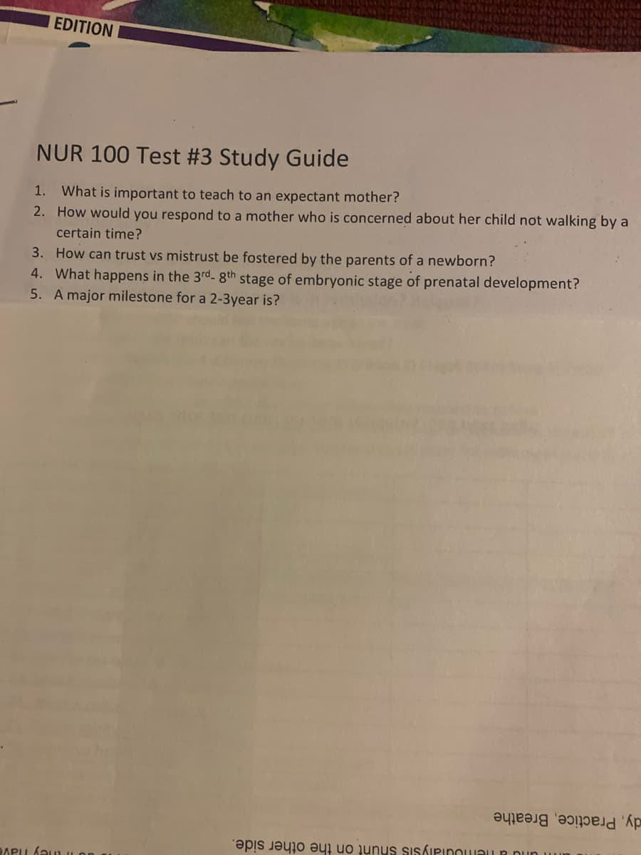 EDITION
NUR 100 Test #3 Study Guide
1. What is important to teach to an expectant mother?
2. How would you respond to a mother who is concerned about her child not walking by a
certain time?
3. How can trust vs mistrust be fostered by the parents of a newborn?
4. What happens in the 3rd- 8th stage of embryonic stage of prenatal development?
5. A major milestone for a 2-3year is?
as a b PIDOU DUR
BARU ÁRUL OR
әуреәлд әрпреld 'Ap