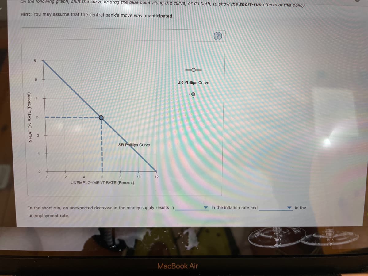 On the following graph, shift the curve or drag the blue point along the curve, or do both, to show the short-run effects of this policy.
Hint: You may assume that the central bank's move was unanticipated.
INFLATION RATE (Percent)
6
5
0
0
2
6
SR Phillips Curve
8
UNEMPLOYMENT RATE (Percent)
10
12
In the short run, an unexpected decrease in the money supply results in
unemployment rate.
SR Phillips Curve
-O
MacBook Air
(?
in the inflation rate and
in the