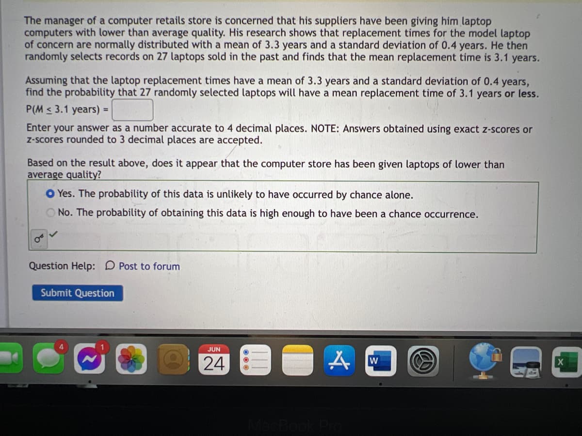 The manager of a computer retails store is concerned that his suppliers have been giving him laptop
computers with lower than average quality. His research shows that replacement times for the model laptop
of concern are normally distributed with a mean of 3.3 years and a standard deviation of 0.4 years. He then
randomly selects records on 27 laptops sold in the past and finds that the mean replacement time is 3.1 years.
Assuming that the laptop replacement times have a mean of 3.3 years and a standard deviation of 0.4 years,
find the probability that 27 randomly selected laptops will have a mean replacement time of 3.1 years or less.
P(M≤ 3.1 years) =
Enter your answer as a number accurate to 4 decimal places. NOTE: Answers obtained using exact z-scores or
z-scores rounded to 3 decimal places are accepted.
Based on the result above, does it appear that the computer store has been given laptops of lower than
average quality?
Yes. The probability of this data is unlikely to have occurred by chance alone.
O No. The probability of obtaining this data is high enough to have been a chance occurrence.
Question Help: Post to forum
Submit Question
JUN
24
A
MacBook Pro
W
B
X