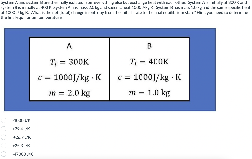 System A and system B are thermally isolated from everything else but exchange heat with each other. System A is initially at 300 K and
system B is initially at 400 K. System A has mass 2.0 kg and specific heat 1000 J/kg K. System B has mass 1.0 kg and the same specific heat
of 1000 J/ kg K. What is the net (total) change in entropy from the initial state to the final equilibrium state? Hint: you need to determine
the final equilibrium temperature.
-1000 J/K
+29.4 J/K
+26.7 J/K
+25.3 J/K
-47000 J/K
A
T₁ = 300K
C = 1000J/kg. K
m = 2.0 kg
B
Ti = 400K
C = 1000J/kg. K
1.0 kg
m =