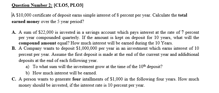 Question Number 2: [CLO5, PLO3]
A $10,000 certificate of deposit earns simple interest of 8 percent per year. Calculate the total
earned money over the 5 year period?
A. A sum of $22,000 is invested in a savings account which pays interest at the rate of 7 percent
per year compounded quarterly. If the amount is kept on deposit for 10 years, what will the
compound amount equal? How much interest will be earned during the 10 Years.
B. A Company wants to deposit $1,000,000 per year in an investment which earns interest of 10
percent per year. Assume the first deposit is made at the end of the current year and addidtional
deposits at the end of each following year.
a) To what sum will the investment grow at the time of the 10th deposit?
b) How much interest will be earned.
C. A person wants to generate four intallments of $1,000 in the following four years. How much
money should be invested, if the interest rate is 10 percent per year.
