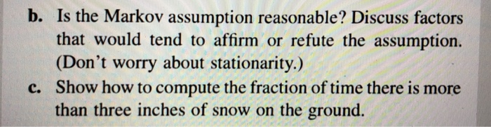 b. Is the Markov assumption reasonable? Discuss factors
that would tend to affirm or refute the assumption.
(Don't worry about stationarity.)
c. Show how to compute the fraction of time there is more
than three inches of snow on the ground.