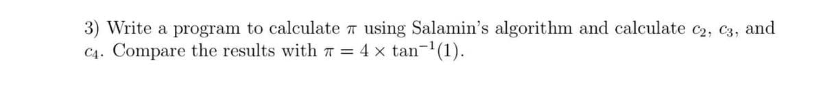 3) Write a program to calculate T using Salamin's algorithm and calculate c2, C3, and
C4. Compare the results with T = 4 x tan-'(1).
