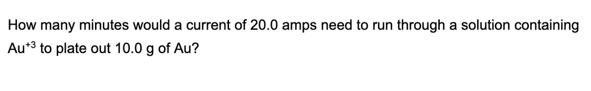 How many minutes would a current of 20.0 amps need to run through a solution containing
Au*3 to plate out 10.0 g of Au?
