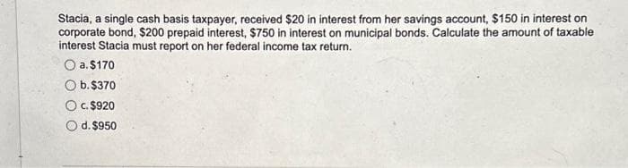 Stacia, a single cash basis taxpayer, received $20 in interest from her savings account, $150 in interest on
corporate bond, $200 prepaid interest, $750 in interest on municipal bonds. Calculate the amount of taxable
interest Stacia must report on her federal income tax return.
a. $170
b. $370
C. $920
d. $950
