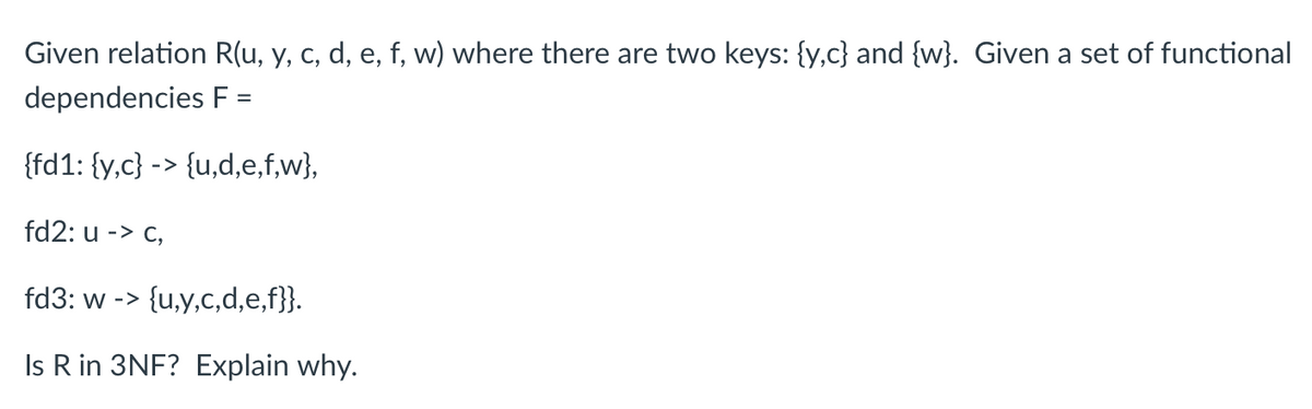 Given relation R(u, y, c, d, e, f, w) where there are two keys: {y,c} and {w}. Given a set of functional
dependencies F =
{fd1: {y,c} -> {u,d,e,f,w},
fd2: u -> c,
fd3: w -> {u,y,c,d,e,f}}.
Is R in 3NF? Explain why.
