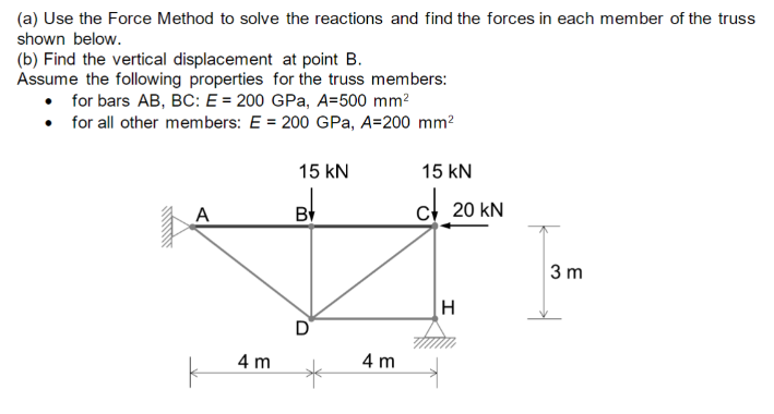 (a) Use the Force Method to solve the reactions and find the forces in each member of the truss
shown below.
(b) Find the vertical displacement at point B.
Assume the following properties for the truss members:
for bars AB, BC: E = 200 GPa, A=500 mm²
• for all other members: E = 200 GPa, A=200 mm²
*****
A
4 m
15 KN
B
4 m
15 KN
c 20 kN
H
3 m
