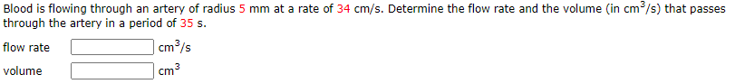 Blood is flowing through an artery of radius 5 mm at a rate of 34 cm/s. Determine the flow rate and the volume (in cm/s) that passes
through the artery in a period of 35 s.
flow rate
cm3/s
volume
cm
