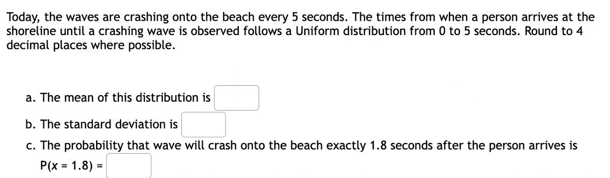 Today, the waves are crashing onto the beach every 5 seconds. The times from when a person arrives at the
shoreline until a crashing wave is observed follows a Uniform distribution from 0 to 5 seconds. Round to 4
decimal places where possible.
a. The mean of this distribution is
b. The standard deviation is
c. The probability that wave will crash onto the beach exactly 1.8 seconds after the person arrives is
P(x = 1.8) =