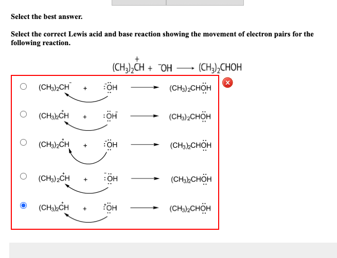 Select the best answer.
Select the correct Lewis acid and base reaction showing the movement of electron pairs for the
following reaction.
(CH3),CH + "OH – (CH3),CHOH
O (CH)CH
(CH) CHÖH
+
O (CH)hCH
(CH);CHÖH
O (CH),CH
(CH3,CHÖH
(CH.);CH
:OH
(CH),CHÖH
(CHa),CH
ÖH
(CH),CHÖH
