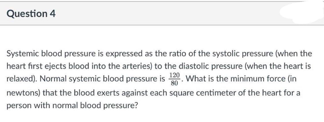 Question 4
Systemic blood pressure is expressed as the ratio of the systolic pressure (when the
heart first ejects blood into the arteries) to the diastolic pressure (when the heart is
relaxed). Normal systemic blood pressure is 20. What is the minimum force (in
80
newtons) that the blood exerts against each square centimeter of the heart for a
person with normal blood pressure?
