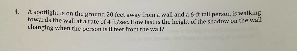 4.
A spotlight is on the ground 20 feet away from a wall and a 6-ft tall person is walking
towards the wall at a rate of 4 ft/sec. How fast is the height of the shadow on the wall
changing when the person is 8 feet from the wall?