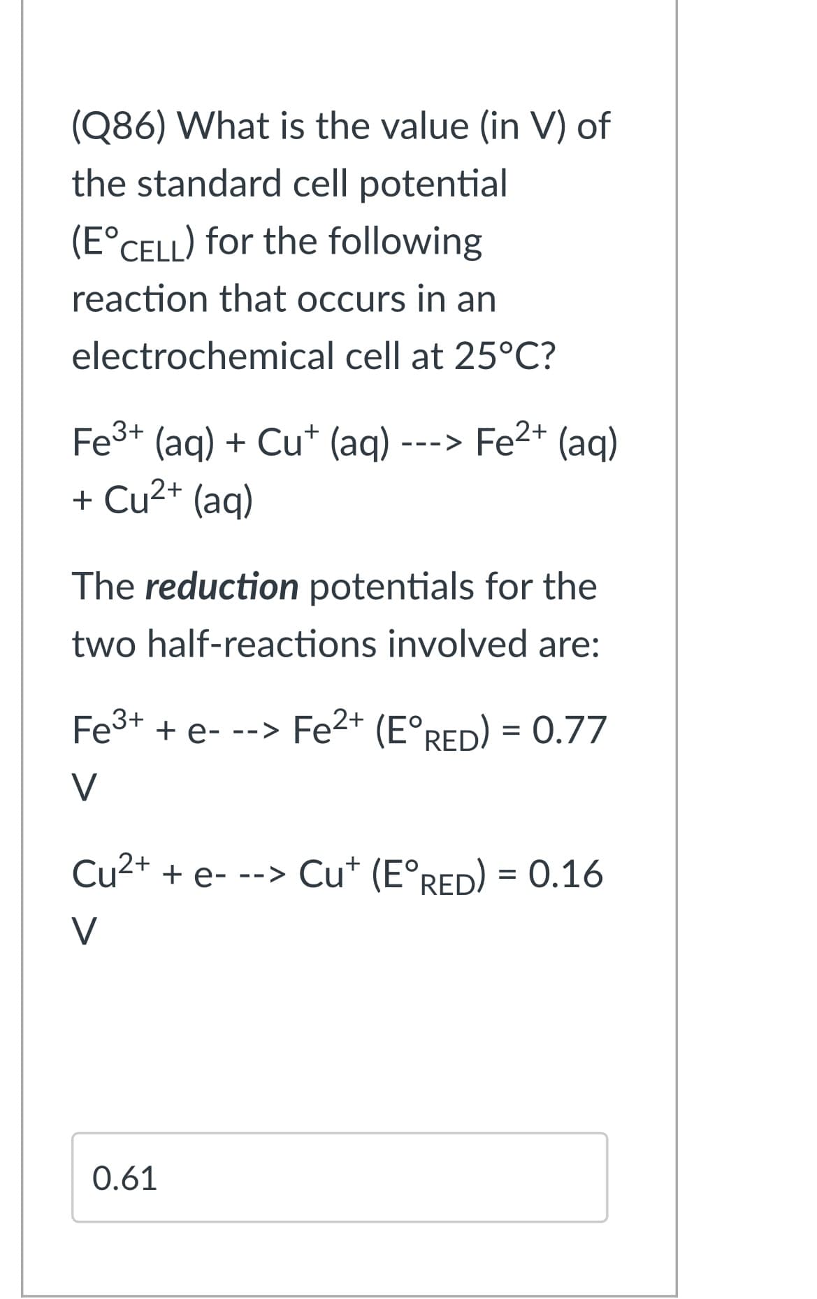 (Q86) What is the value (in V) of
the standard cell potential
(E°CELL) for the following
reaction that occurs in an
electrochemical cell at 25°C?
Fe3+ (aq) + Cu* (aq) ---> Fe2+ (aq)
+ Cu2+ (aq)
The reduction potentials for the
two half-reactions involved are:
Fe3+ + e- --> Fe2+ (E°RED) = 0.77
V
Cu2+ + e- --> Cu* (E°RED) = 0.16
V
0.61
