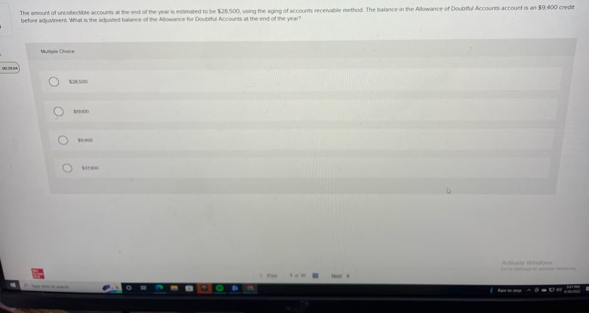 J
00:39:04
The amount of uncollectible accounts at the end of the year is estimated to be $28,500, using the aging of accounts receivable method. The balance in the Allowance of Doubtful Accounts account is an $9,400 credit
before adjustment. What is the adjusted balance of the Allowance for Doubtful Accounts at the end of the year?
Multiple Choice
O
$28,500
O
P... by her th
$19100
$9,400
$37.900
O
F
1 of 10
H
>
Activate Windows
Go to Settings to activate Windows
Rain to stop
000 331 PM
6/30/2022
