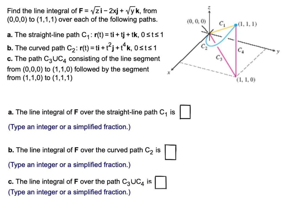 Find the line integral of F = √zi-2xj + √yk, from
(0,0,0) to (1,1,1) over each of the following paths.
a. The straight-line path C₁: r(t) = ti + tj + tk, 0≤t≤ 1
b. The curved path C₂: r(t) = ti + t²j + tªk, Osts 1
c. The path C3UC4 consisting of the line segment
from (0,0,0) to (1,1,0) followed by the segment
from (1,1,0) to (1,1,1)
a. The line integral of F over the straight-line path C₁ is
(Type an integer or a simplified fraction.)
b. The line integral of F over the curved path C₂ is
(Type an integer or a simplified fraction.)
c. The line integral of F over the path C3 UC4 is
(Type an integer or a simplified fraction.)
(0, 0, 0)
C₁ (1, 1, 1)
(1, 1, 0)