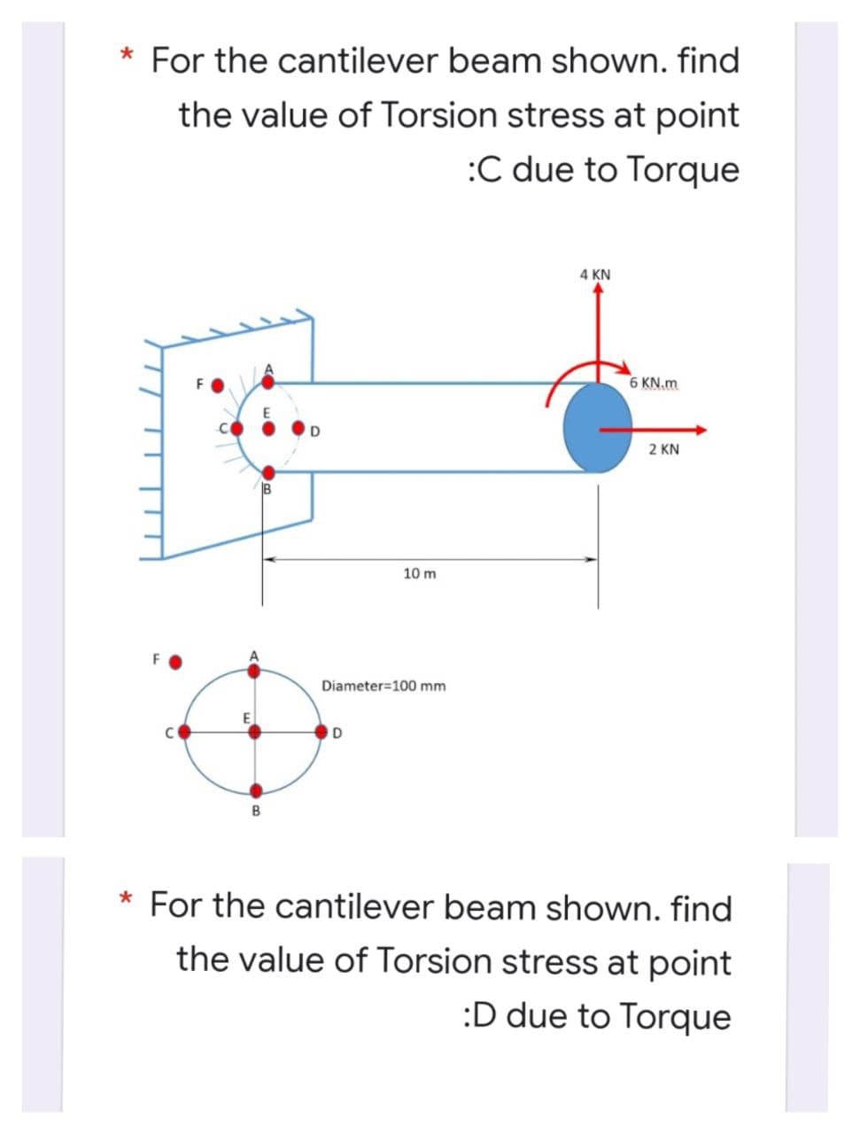 * For the cantilever beam shown. find
the value of Torsion stress at point
:C due to Torque
4 KN
6 KN.m
2 KN
10 m
Diameter=100 mm
* For the cantilever beam shown. find
the value of Torsion stress at point
:D due to Torque
