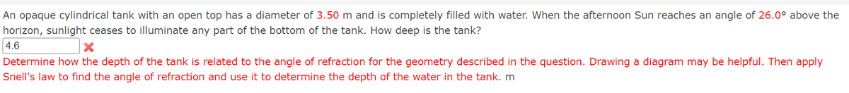 An opaque cylindrical tank with an open top has a diameter of 3.50 m and is completely filled with water. When the afternoon Sun reaches an angle of 26.0° above the
horizon, sunlight ceases to illuminate any part of the bottom of the tank. How deep is the tank?
4.6
X
Determine how the depth of the tank is related to the angle of refraction for the geometry described in the question. Drawing a diagram may be helpful. Then apply
Snell's law to find the angle of refraction and use it to determine the depth of the water in the tank. m