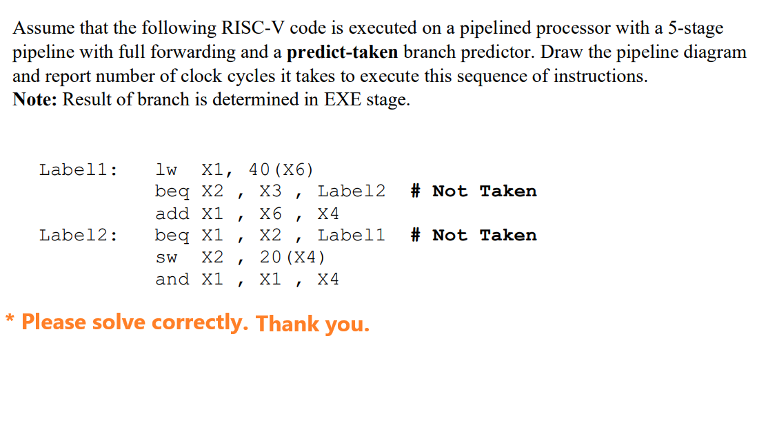 Assume that the following RISC-V code is executed on a pipelined processor with a 5-stage
pipeline with full forwarding and a predict-taken branch predictor. Draw the pipeline diagram
and report number of clock cycles it takes to execute this sequence of instructions.
Note: Result of branch is determined in EXE stage.
Labell:
Label2:
1w
beq x2
add X1
beq X1
SW X2
and X1
X1, 40 (X6)
X3
"
"
"
"
I
X6
X2
I
Label2
X4
Label1
I
20 (X4)
X1 X4
* Please solve correctly. Thank you.
#Not Taken
#Not Taken