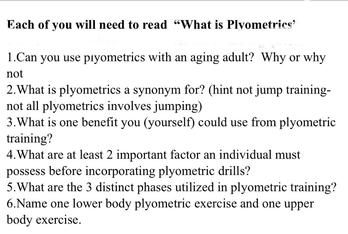 Each of you will need to read "What is Plyometrics'
1.Can you use plyometrics with an aging adult? Why or why
not
2. What is plyometrics a synonym for? (hint not jump training-
not all plyometrics involves jumping)
3. What is one benefit you (yourself) could use from plyometric
training?
4. What are at least 2 important factor an individual must
possess before incorporating plyometric drills?
5. What are the 3 distinct phases utilized in plyometric training?
6.Name one lower body plyometric exercise and one upper
body exercise.