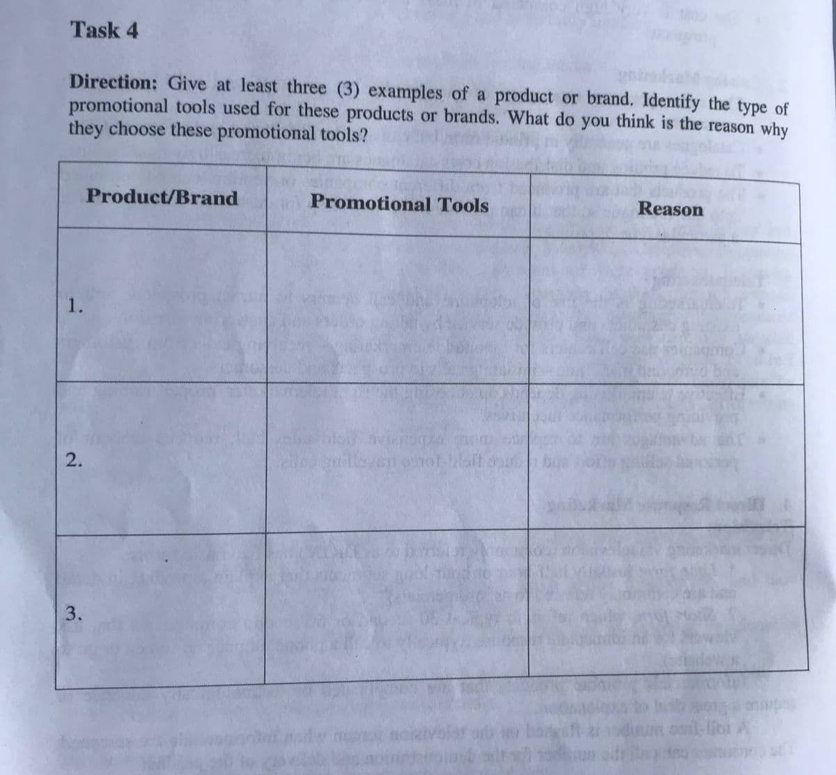 Task 4
Direction: Give at least three (3) examples of a product or brand. Identify the type of
promotional tools used for these products or brands. What do you think is the reason why
they choose these promotional tools?
Product/Brand
Promotional Tools
Reason
1.
3.
2.
