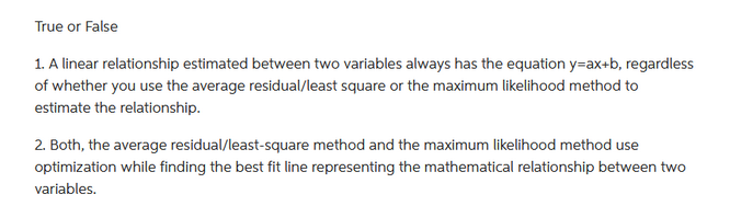 True or False
1. A linear relationship estimated between two variables always has the equation y-ax+b, regardless
of whether you use the average residual/least square or the maximum likelihood method to
estimate the relationship.
2. Both, the average residual/least-square method and the maximum likelihood method use
optimization while finding the best fit line representing the mathematical relationship between two
variables.