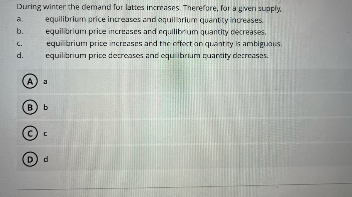 During winter the demand for lattes increases. Therefore, for a given supply,
equilibrium price increases and equilibrium quantity increases.
equilibrium price increases and equilibrium quantity decreases.
equilibrium price increases and the effect on quantity is ambiguous.
equilibrium price decreases and equilibrium quantity decreases.
a.
b.
C.
d.
B
a
b
C
d