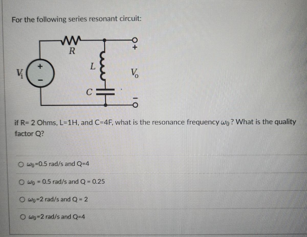 For the following series resonant circuit:
ww
R
L
V
V
C
H
if R= 2 Ohms, L=1H, and C=4F, what is the resonance frequency wo? What is the quality
factor Q?
Wo-0.5 rad/s and Q=4
Owo 0.5 rad/s and Q = 0.25
Owo-2 rad/s and Q = 2
Owo-2 rad/s and Q=4
