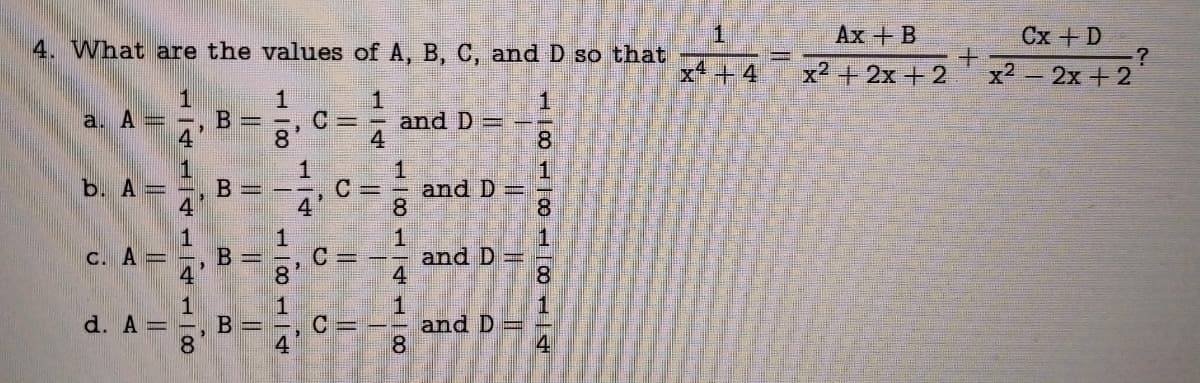 4. What are the values of A, B, C, and D so that
1
C= and D=
4
a. A =
b. A =
C. A =
d. A =
L4L400
B=
B
B
II
B=
0|1
8'
1811
1
A|T
C=
C =
C=
181400
and D =
and D=
and D
100
8
H00
8
1
00
1
4
x4 +4
Ax + B
x2 + 2x + 2
+
Cx + D
x² - 2x + 2
?
