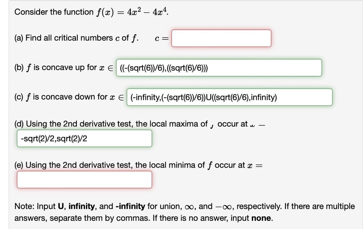 Consider the function f(x) = 4x² - 4x4.
(a) Find all critical numbers c of f.
C =
(b) f is concave up for x = ((-(sqrt(6))/6), ((sqrt(6)/6)))
(c) f is concave down for x = (-infinity,(-(sqrt(6))/6))U((sqrt(6)/6),infinity)
e
(d) Using the 2nd derivative test, the local maxima of occur at.
J
-sqrt(2)/2,sqrt(2)/2
(e) Using the 2nd derivative test, the local minima of f occur at x =
Note: Input U, infinity, and -infinity for union, ∞, and -∞, respectively. If there are multiple
answers, separate them by commas. If there is no answer, input none.