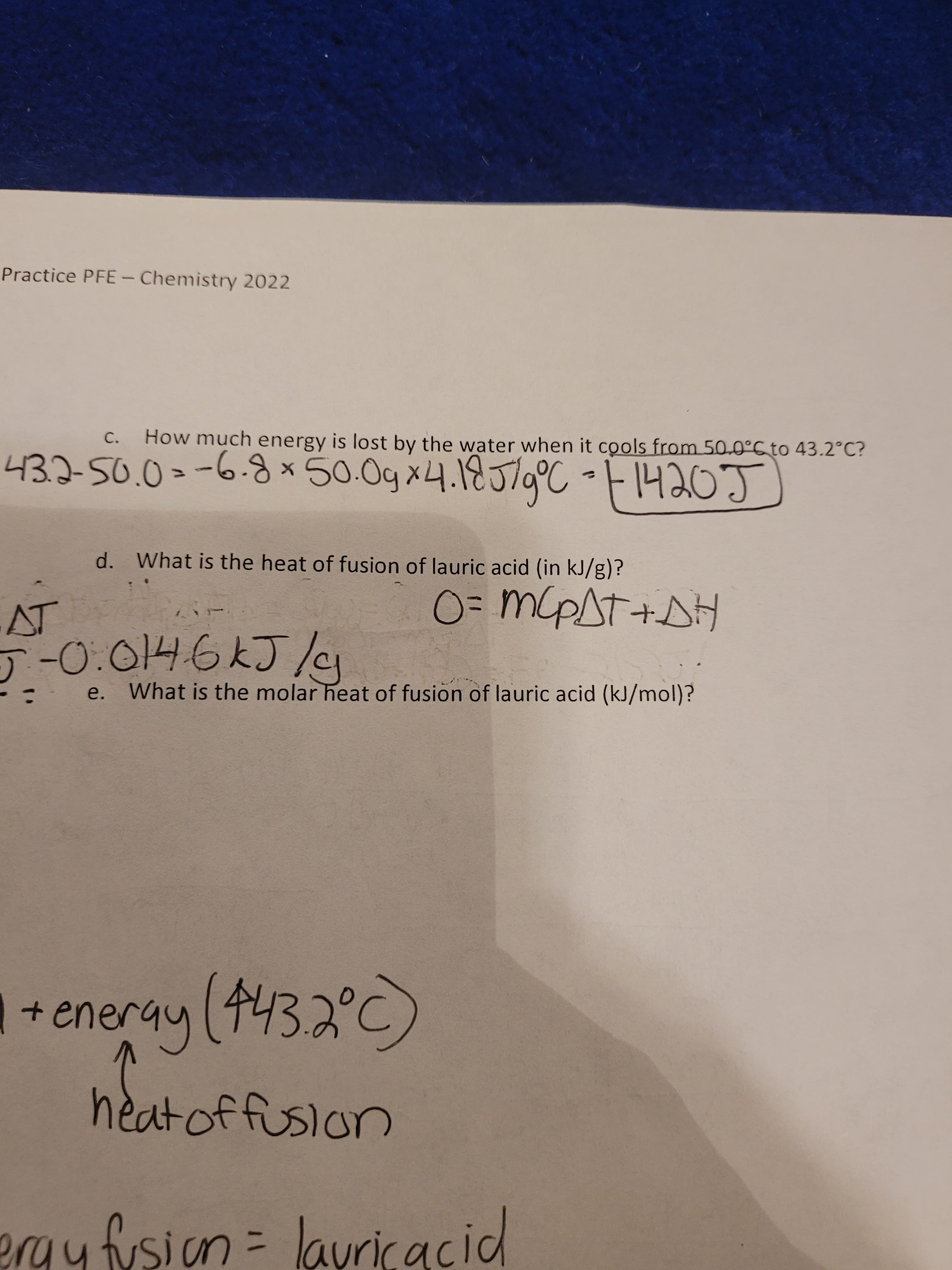 Practice PFE- Chemistry 2022
C.
How much energy is lost by the water when it cools from 50.0°CTO 43.2°C?
d. What is the heat of fusion of lauric acid (in kJ/g)?
03D MPST+
e.
What is the molar heat of fusion of lauric acid (kJ/mol)?
+eneray(4432°C)
heatoffusion
eraufusion
=layricacid
%31
