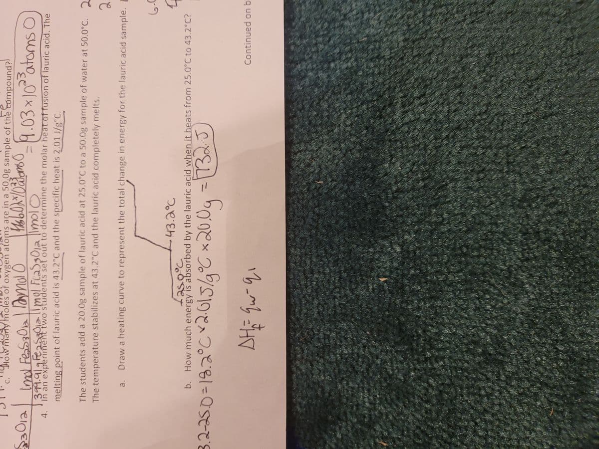 How many moles of oxygen atoms are in a 50.0g sample of the compound?
C.
Imd FesS30a
9.03×10atoms O
391.919 FeasaOialmol FcaS301a |ImolO
4. 'In an experiment two students set out to determine the molar heat of fusion of lauric acid. The
melting point of lauric acid is 43.2°C and the specific heat is 2.01 J/g°C.
The students add a 20.0g sample of lauric acid at 25.0°C to a 50.0g sample of water at 50.0°C. 2
The temperature stabilizes at 43.2°C and the lauric acid completely melts.
2.
Draw a heating curve to represent the total change in energy for the lauric acid sample.
a.
43.2°C
Laso°c
b. How much energy is absorbed by the lauric acid when it heats from 25.0°C to 43.2°C?
3.2-25.0=18.2°Cr2015/9°C x20
%3D
%3D
Continued on b
