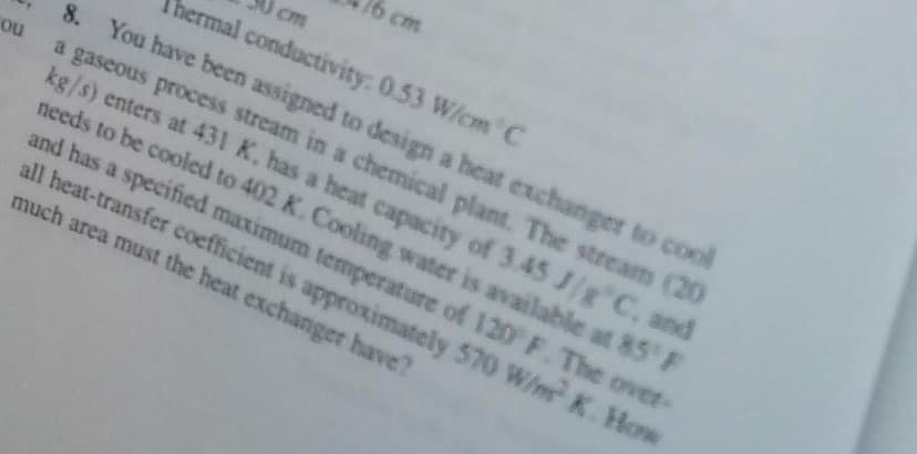 Thermal conductivity: 0.53 W/cm C
8. You have been assigned to design a heat exchanger to cool
ou a gaseous process stream in a chemical plant. The stream (20
kg/s) enters at 431 K. has a heat capacity of 3.45 J/g C, and
needs to be cooled to 402 K. Cooling water is available at 85°F
and has a specified maximum temperature of 120 F. The over-
all heat-transfer coefficient is approximately 570 W/m² K. How
much area must the heat exchanger have?
cm
5 cm