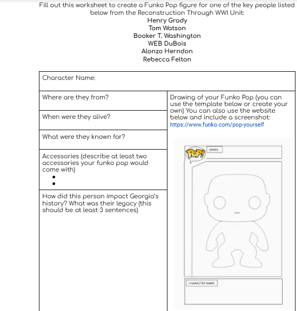 Fill out this worksheet to create a Funko Pop figure for one of the key people listed
below from the Reconstruction Through WWI Unit:
Character Name:
Where are they from?
When were they alive?
Henry Grady
Tom Watson
Booker T. Washington
WEB DuBois
Alonzo Herndon
Rebecca Felton
What were they known for?
Accessories (describe at least two
accessories your funko pop would
come with)
How did this person impact Georgia's
history? What was their legacy (this
should be at least 3 sentences)
Drawing of your Funko Pop (you can
use the template below or create your
own) You can also use the website
below and include a screenshot
https://www.funko.com/pop-yourself
POP!
Er
CHARACTER NAME